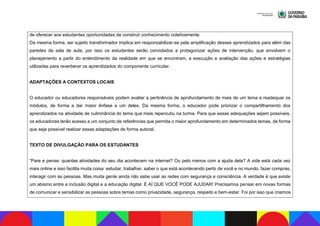de oferecer aos estudantes oportunidades de construir conhecimento coletivamente.
Da mesma forma, ser sujeito transformador implica em responsabilizar-se pela amplificação desses aprendizados para além das
paredes da sala de aula, por isso os estudantes serão convidados a protagonizar ações de intervenção, que envolvem o
planejamento a partir do entendimento da realidade em que se encontram, a execução e avaliação das ações e estratégias
utilizadas para reverberar os aprendizados do componente curricular.
ADAPTAÇÕES A CONTEXTOS LOCAIS
O educador ou educadores responsáveis podem avaliar a pertinência de aprofundamento de mais de um tema e readequar os
módulos, de forma a dar maior ênfase a um deles. Da mesma forma, o educador pode priorizar o compartilhamento dos
aprendizados na atividade de culminância do tema que mais repercutiu na turma. Para que essas adequações sejam possíveis,
os educadores terão acesso a um conjunto de referências que permita o maior aprofundamento em determinados temas, de forma
que seja possível realizar essas adaptações de forma autoral.
TEXTO DE DIVULGAÇÃO PARA OS ESTUDANTES
“Pare e pense: quantas atividades do seu dia acontecem na internet? Ou pelo menos com a ajuda dela? A vida está cada vez
mais online e isso facilita muita coisa: estudar, trabalhar, saber o que está acontecendo perto de você e no mundo, fazer compras,
interagir com as pessoas. Mas muita gente ainda não sabe usar as redes com segurança e consciência. A verdade é que existe
um abismo entre a inclusão digital e a educação digital. É AÍ QUE VOCÊ PODE AJUDAR! Precisamos pensar em novas formas
de comunicar e sensibilizar as pessoas sobre temas como privacidade, segurança, respeito e bem-estar. Foi por isso que criamos
 