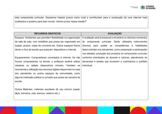 este componente curricular. Queremos inspirar jovens como você a contribuírem para a construção de uma internet mais
acolhedora e positiva para todo mundo. Vamos juntos nessa missão?”
RECURSOS DIDÁTICOS AVALIAÇÃO
Espaços: Ambientes que permitam flexibilidade na organização
da sala de aula, com mobiliário que possa ser organizado em
duplas, grupos, rodas de conversa etc. Outros espaços físicos
dentro e fora da escola que possuam dispositivos e internet.
Equipamentos: Computadores conectados à internet. Se não
houver computadores na escola, o professor poderá utilizar
celulares ou tablets (dispositivos móveis). Também se
recomenda a utilização dos recursos digitais disponíveis na casa
dos estudantes ou outros espaços da comunidade, como
alguma instituição pública ou privada que possa ser parceira da
escola.
Outros Materiais: materiais escolares de uso comum (papel,
lápis, borracha, cola, tesoura, caderno etc.);
A avaliação será processual e envolverá os diversos momentos
do componente curricular. Serão utilizados instrumentos
diversos para avaliar as competências e habilidades
desenvolvidas nos estudantes, como preparação e participação
nos debates, produção dos produtos do componente curricular
conforme orientações do docente e rubricas, atendimento às
demandas e tarefas que envolvem a culminância e portfólio
individual.
 