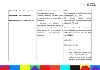Atividade 3: A internet que a gente faz
Atividade 4: Campanha #semfiltro
Fechamento: Como me senti sem filtro?
• Identificar a relação das redes sociais na
construção da autoimagem;
• Analisar a influência das redes sociais
no desenvolvimento e manutenção da
autoestima;
• Expressar, em situações de
aprendizagem que envolvam práticas de
linguagens, o impacto que as redes
sociais podem ter na construção da
autoimagem e desenvolvimento da
autoestima
PDF:
https://www.safernet.org.br/site/sites/defa
ult/files/Slides_U1_A1_2.pdf
PPT (formato editável): https://
www.safernet.org.br/site/sites/default/files
/Slides_U1_A1_2.ppt
Caderno de aulas completo:
https://www.safernet.org.br/site/sites/defa
ult/files/Caderno_Eletiva_Cidadania_Digit
al_DAP22.pdf
(p.60 e 71)
Preparação da aula:
● Para os estudantes:
- Levar dispositivos móveis com
acesso à internet (se houver)
- Analisar as cinco últimas curtidas
realizadas em conteúdos autorais
 