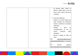 de terceiros (fotos, vídeos ou
textos) e refletir sobre o que os
levou a “curtir” esses e não outros
conteúdos.
● Para o(a) professor(a):
- Explorar os recursos digitais que
serão indicados aos estudantes
durante a atividade de produção
multimodal.
- Planejar a forma de
compartilhamento do link ou
arquivo produzido pelos
estudantes.
- Revisar e adaptar os slides de
apoio:
PDF: https://www.safernet.org.br/
site/sites/default/files/Slides_U1_A5_6.pd
f
PPT (formato editável):
https://www.safernet.org.br/site/sites/defa
 