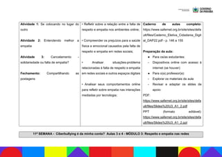 Atividade 1: Se colocando no lugar do
outro
Atividade 2: Entendendo melhor a
empatia
Atividade 3: Cancelamento -
solidariedade ou falta de empatia?
Fechamento: Compartilhando as
postagens
• Refletir sobre a relação entre a falta de
respeito e empatia nos ambientes online;
• Compreender os prejuízos para a saúde
física e emocional causados pela falta de
respeito e empatia em redes sociais;
• Analisar situações-problema
relacionadas à falta de respeito e empatia
em redes sociais e outros espaços digitais
• Analisar seus comportamentos online
para refletir sobre empatia nas interações
mediadas por tecnologia;
Caderno de aulas completo:
https://www.safernet.org.br/site/sites/defa
ult/files/Caderno_Eletiva_Cidadania_Digit
al_DAP22.pdf - p. 146 a 155
Preparação da aula:
● Para os/as estudantes:
- Dispositivos online com acesso à
internet (se houver)
● Para o(a) professor(a):
- Explorar os materiais da aula
- Revisar e adaptar os slides de
apoio:
PDF:
https://www.safernet.org.br/site/sites/defa
ult/files/Slides%20U3_A1_2.pdf
PPT (formato editável):
https://www.safernet.org.br/site/sites/defa
ult/files/Slides%20U3_A1_2.ppt
11ª SEMANA - Ciberbullying é da minha conta? Aulas 3 e 4 - MÓDULO 3: Respeito e empatia nas redes
 