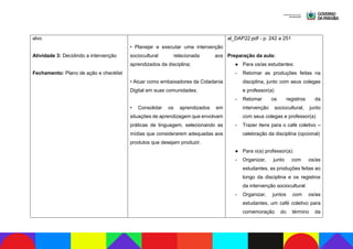 alvo
Atividade 3: Decidindo a intervenção
Fechamento: Plano de ação e checklist
• Planejar e executar uma intervenção
sociocultural relacionada aos
aprendizados da disciplina;
• Atuar como embaixadores da Cidadania
Digital em suas comunidades;
• Consolidar os aprendizados em
situações de aprendizagem que envolvam
práticas de linguagem, selecionando as
mídias que considerarem adequadas aos
produtos que desejam produzir.
al_DAP22.pdf - p. 242 a 251
Preparação da aula:
● Para os/as estudantes:
- Retomar as produções feitas na
disciplina, junto com seus colegas
e professor(a)
- Retomar os registros da
intervenção sociocultural, junto
com seus colegas e professor(a)
- Trazer itens para o café coletivo –
celebração da disciplina (opcional)
● Para o(a) professor(a):
- Organizar, junto com os/as
estudantes, as produções feitas ao
longo da disciplina e os registros
da intervenção sociocultural.
- Organizar, juntos com os/as
estudantes, um café coletivo para
comemoração do término da
 