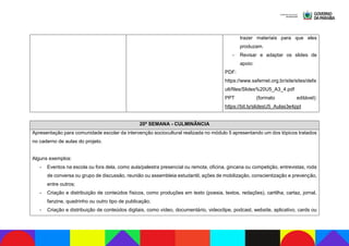 trazer materiais para que eles
produzam.
- Revisar e adaptar os slides de
apoio:
PDF:
https://www.safernet.org.br/site/sites/defa
ult/files/Slides%20U5_A3_4.pdf
PPT (formato editável):
https://bit.ly/slidesU5_Aulas3e4ppt
20ª SEMANA - CULMINÂNCIA
Apresentação para comunidade escolar da intervenção sociocultural realizada no módulo 5 apresentando um dos tópicos tratados
no caderno de aulas do projeto.
Alguns exemplos:
- Eventos na escola ou fora dela, como aula/palestra presencial ou remota, oficina, gincana ou competição, entrevistas, roda
de conversa ou grupo de discussão, reunião ou assembleia estudantil, ações de mobilização, conscientização e prevenção,
entre outros;
- Criação e distribuição de conteúdos físicos, como produções em texto (poesia, textos, redações), cartilha, cartaz, jornal,
fanzine, quadrinho ou outro tipo de publicação;
- Criação e distribuição de conteúdos digitais, como vídeo, documentário, videoclipe, podcast, website, aplicativo, cards ou
 