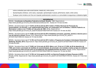 outros conteúdos para rede social (stories, tweets etc), entre outros;
- Apresentações artísticas, como sarau, exposição, apresentação musical, performance, teatro, entre outros;
- Qualquer outra iniciativa com foco em impactar positivamente a escola ou a comunidade na segurança e cidadania digital.
REFERÊNCIAS
BRASIL. Constituição da República Federativa do Brasil. Brasília, 1988. Disponível em:
https://www.planalto.gov.br/ccivil_03/constituicao/constituicao.htm. Acesso em 18 maio de 2022.
BRASIL. Secretaria-Geral. Lei n° 13.819, de 26 de abril de 2019. Institui a Política Nacional de Prevenção da
Automutilação e do Suicídio, a ser implementada pela União, em cooperação com os Estados, o Distrito Federal e os
Municípios; e altera a Lei nº 9.656, de 3 de junho de 1998. 2019a. Disponível em:
https://www.planalto.gov.br/ccivil_03/_ato2019-2022/2019/lei/l13819.htm Acesso em 18 maio de 2022.
BRASIL. Secretaria-Geral. Lei nº 12.965, de 23 de abril de 2014. Estabelece princípios, garantias, direitos e deveres para o
uso da Internet no Brasil. Brasília, 2014. Disponível em: https://www.planalto.gov.br/ccivil_03/_ato2011-
2014/2014/lei/l12965.htm Acesso em 18 maio de 2022.
BRASIL. Secretaria-Geral. Lei nº 13.185, de 23 de abril de 2015. Institui o Programa de Combate à Intimidação Sistemática
(Bullying). Brasília, 2015. Disponível em: https://www.planalto.gov.br/ccivil_03/_ato2015-2018/2015/lei/l13185.htm Acesso em
18 maio de 2022.
BRASIL. Secretaria-Geral. Lei nº 13.663, de 14 de maio de 2018. Altera o art. 12 da Lei nº 9.394, de 20 de dezembro de
1996, para incluir a promoção de medidas de conscientização, de prevenção e de combate a todos os tipos de violência
e a promoção da cultura de paz entre as incumbências dos estabelecimentos de ensino. Brasília, 2018a. Disponível em:
https://www.planalto.gov.br/ccivil_03/_ato2015-2018/2018/lei/l13663.htm Acesso em 18 maio de 2022.
BRASIL. Secretaria-Geral. Lei nº 13.709, de 14 de agosto de 2018. Lei Geral de Proteção de Dados Pessoais (LGPD).
Brasília, 2018b. Disponível em: https://www.planalto.gov.br/ccivil_03/_ato2015-2018/2018/lei/l13709.htm. Acesso em 18 de maio
de 2022.
 