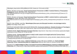 20&category_slug=outubro-2020-pdf&Itemid=30192. Acesso em 18 de maio de 2022.
BRASIL. Ministério da Educação. Temas Contemporâneos Transversais na BNCC: Contexto Histórico e Pressupostos
Pedagógicos. Brasília: MEC/SEB, 2019c. Disponível em:
http://basenacionalcomum.mec.gov.br/images/implementacao/contextualizacao_temas_contemporaneos.pdf Acesso em 18
maio de 2022.
BRASIL. Ministério da Educação. Temas Contemporâneos Transversais na BNCC: contexto histórico e pressupostos
pedagógicos. Brasília: MEC/SEB, 2019d. Disponível em:
http://basenacionalcomum.mec.gov.br/images/implementacao/guia_pratico_temas_contemporaneos.pdf Acesso em 18 maio de
2022.
BACICH, Lilian; MORAN, José (Org.). Metodologias Ativas para uma Educação Inovadora: uma abordagem teórico
prática. Porto Alegre: Penso, 2018.
CENTRO DE INOVAÇÃO PARA A EDUCAÇÃO BRASILEIRA. Currículo de referência - Itinerário formativo em Tecnologia e
Computação. São Paulo: CIEB, 2020. Disponível em: https://curriculo.cieb.net.br/ Acesso em 18 maio de 2022.
COMMON SENSE. Digital Citizenship Curriculum Overview. Disponível em: https://www.commonsense.org/education/digital-
citizenship/curriculum Acesso em 18 maio de 2022.
COMMON SENSE. Teaching digital citizens in today’s world: research and insights behind the Common Sense
Citizenship Curriculum. Disponível em:
https://www.commonsense.org/education/sites/default/files/tlr_component/common_sense_education_digital_citizenship_researc
h_backgrounder.pdf Acesso em 18 maio de 2022.
CORTESI, Sandra; HASSE, Alexia, LOMBANA-BERMUDEZ, Andres; KIM, Sonia; GASSER, Urs. Youth and Digital
Citizenship+ (Plus): Understanding Skills for a Digital World. Berkman Klein Center for Internet & Society (2020).
DQ INSTITUTE. Digital Intelligence (DQ): A Conceptual Framework & Methodology for Teaching and Measuring Digital
Citizenship. 2017. Disponível em: https://www.dqinstitute.org/wp-content/uploads/2017/08/DQ-Framework-White-Paper-Ver1-
 