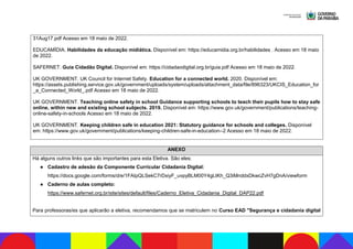 31Aug17.pdf Acesso em 18 maio de 2022.
EDUCAMÍDIA. Habilidades da educação midiática. Disponível em: https://educamidia.org.br/habilidades . Acesso em 18 maio
de 2022.
SAFERNET. Guia Cidadão Digital. Disponível em: https://cidadaodigital.org.br/guia.pdf Acesso em 18 maio de 2022.
UK GOVERNMENT. UK Council for Internet Safety. Education for a connected world. 2020. Disponível em:
https://assets.publishing.service.gov.uk/government/uploads/system/uploads/attachment_data/file/896323/UKCIS_Education_for
_a_Connected_World_.pdf Acesso em 18 maio de 2022.
UK GOVERNMENT. Teaching online safety in school Guidance supporting schools to teach their pupils how to stay safe
online, within new and existing school subjects. 2019. Disponível em: https://www.gov.uk/government/publications/teaching-
online-safety-in-schools Acesso em 18 maio de 2022.
UK GOVERNMENT. Keeping children safe in education 2021: Statutory guidance for schools and colleges. Disponível
em: https://www.gov.uk/government/publications/keeping-children-safe-in-education--2 Acesso em 18 maio de 2022.
ANEXO
Há alguns outros links que são importantes para esta Eletiva. São eles:
● Cadastro de adesão da Componente Curricular Cidadania Digital:
https://docs.google.com/forms/d/e/1FAIpQLSekC7rDxiyF_uvpyBLM00Y4gLtKh_Q3iMnddxDkwcZvH7gDnA/viewform
● Caderno de aulas completo:
https://www.safernet.org.br/site/sites/default/files/Caderno_Eletiva_Cidadania_Digital_DAP22.pdf
Para professoras/es que aplicarão a eletiva, recomendamos que se matriculem no Curso EAD "Segurança e cidadania digital
 