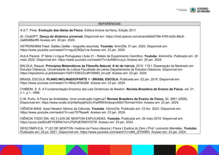 REFERÊNCIAS
A.S.T. Pires. Evolução das Ideias da Física. Editora livraria da física, Edição 2011.
AI. ChatGPT. Dança da dinâmica universal. Disponível em: https://chat.openai.com/share/6dbf2766-476f-4d2b-89c8-
2a64b88e4ff4 Acesso em: 24 jan. 2024.
ASTRONOMIA Feed. Galileu Galilei - biografia resumida. Youtube. 6min29s. 01 jan. 2020. Disponível em:
https://www.youtube.com/watch?v=og-kCNQq1vw Acesso em: 23 jan. 2024.
AULA Paraná. 3ª Série | Língua Portuguesa | Aula 21 - Relato de Experimento Científico. Youtube. 44min43s. Publicado em: 20
maio 2020. Disponível em: https://www.youtube.com/watch?v=dcS9bhUJyJc Acesso em: 24 jan. 2024.
BALOLA, Raquel. Princípios Matemáticos da Filosofia Natural: A lei de inércia, 2010. 119 f. Dissertação de Mestrado em
Estudos Clássicos. Universidade de Lisboa Faculdade de Letras Departamento de Estudos Clássicos. Disponível em:
https://repositorio.ul.pt/bitstream/10451/5363/2/ulfl109993_tm.pdf. Acesso em: 23 jan. 2024.
BRASIL ESCOLA. PLANO INCLINADO/PARTE 1 - BRASIL ESCOLA. Publicada em: 02 jan. 2018. Disponível em:
https://www.youtube.com/watch?v=98isLW0kQIM Acesso em: 23 jan. 2024.
CHIBENI, S. S. A Fundamentação Empírica das Leis Dinâmicas de Newton. Revista Brasileira de Ensino de Física, vol. 21,
n.1, p.1, 1999.
C.M. Porto. A Física de Aristóteles: Uma construção ingênua? Revista Brasileira de Ensino de Física, 30, 4601 (2009).
Disponível em: https://www.scielo.br/j/rbef/a/jdjHzsVJVwRfWXmbsqnv9Gh/?format=html. Acesso em: 23 jan. 2024.
CIÊNCIA MAIS. Isaac Newton Gênios da Ciências. Youtube. 52min23s. Publicado em: 23 fev. 2023. Disponível em:
https://www.youtube.com/watch?v=uac7S7Nyae8. Acesso em: 23 jan. 2024.
CIÊNCIA TODO DIA. AS 3 LEIS DE NEWTON EXPLICADAS. Youtube. Publicada em: 20 maio 2019. Disponível em:
https://youtu.be/B2u8FYE9fWk?si=LPfzPzB76WIYG75f. Acesso em: 23 jan. 2024.
DESCOMPLICA. 1ª LEI DE NEWTON: história da Física clássica | Física | Explica do Zero | Prof. Leonardo Meirelles. Youtube.
Publicado em: 29 jul. 2021. Disponível em: https://www.youtube.com/watch?v=cM4_lZYbNR4. Acesso em: 23 jan. 2024.
 