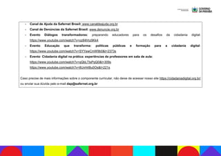 - Canal de Ajuda da Safernet Brasil: www.canaldeajuda.org.br
- Canal de Denúncias da Safernet Brasil: www.denuncie.org.br
- Evento Diálogos transformadores: preparando educadores para os desafios da cidadania digital:
https://www.youtube.com/watch?v=oz84hhz9Kk4
- Evento Educação que transforma: políticas públicas e formação para a cidadania digital:
https://www.youtube.com/watch?v=SYYewCmW9b0&t=2373s
- Evento Cidadania digital na prática: experiências de professores em sala de aula:
https://www.youtube.com/watch?v=qQbLTtsPqQ0&t=309s
https://www.youtube.com/watch?v=8UvHrt8u0Os&t=221s
Caso precise de mais informações sobre o componente curricular, não deixe de acessar nosso site https://cidadaniadigital.org.br/
ou enviar sua dúvida pelo e-mail dap@safernet.org.br
 