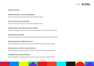 EQUIPE TÉCNICA
WENNIA RAFAELLY SOUZA FIGUEIREDO
Gerência Executiva de Educação das Escolas Cidadãs Integrais
TÚLIO CARLOS SILVA ANTUNES
Gerência Executiva de Educação das Escolas Cidadãs Técnica
GEADELANDE CAROLINO DELGADO JÚNIOR
Assessor Pedagógico da Gerência Executiva de Educação das Escolas Cidadãs Integrais
KALINE ARLEN SERRÃO
Assessora Pedagógica da Gerência Executiva de Educação das Escolas Cidadãs Técnicas
BRUNNA MAYARA TORRES DA SILVA
Núcleo Pedagógico da Gerência Executiva de Educação das Escola Cidadãs Integrais
KELDER CAVALCANTI DE VASCONCELOS
Núcleo Pedagógico da Gerência Executiva de Educação das Escola Cidadãs Integrais
THAMIRIS DAS GRAÇAS PEREIRA
Núcleo Pedagógico da Gerência Executiva de Educação das Escola Cidadãs Integrais
 