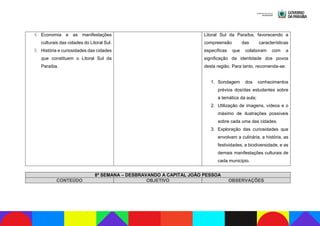 4. Economia e as manifestações
culturais das cidades do Litoral Sul.
5. História e curiosidades das cidades
que constituem o Litoral Sul da
Paraíba.
Litoral Sul da Paraíba, favorecendo a
compreensão das características
específicas que colaboram com a
significação da identidade dos povos
desta região. Para tanto, recomenda-se:
1. Sondagem dos conhecimentos
prévios dos/das estudantes sobre
a temática da aula;
2. Utilização de imagens, vídeos e o
máximo de ilustrações possíveis
sobre cada uma das cidades.
3. Exploração das curiosidades que
envolvam a culinária, a história, as
festividades, a biodiversidade, e as
demais manifestações culturais de
cada município.
8ª SEMANA – DESBRAVANDO A CAPITAL JOÃO PESSOA
CONTEÚDO OBJETIVO OBSERVAÇÕES
 