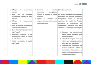 1. Definição de equipamentos
culturais;
2. Quais são os principais
equipamentos culturais de João
Pessoa?
3. Definição de equipamentos
turísticos.
4. Quais os principais equipamentos
turísticos de João Pessoa?
5. Quais são as principais praias de
João Pessoa?
6. Demografia, Economia e as
manifestações culturais da cidade
de João Pessoa.
7. História e curiosidades da capital
João Pessoa.
1. Apresentar os aspectos
econômicos, demográficos,
históricos e culturais da capital
paraibana.
2. Explicar os conceitos de
equipamentos culturais e turísticos,
trazendo exemplos.
Estimado/a professor/a,
A 8ª semana deverá ser direcionada para
explanação dos aspectos econômicos,
demográficos, sociais e culturais
específicos da capital da Paraíba,
favorecendo a compreensão das
características específicas que desta
cidade que é a maior da sua microrregião:
1. Sondagem dos conhecimentos
prévios dos/das estudantes sobre
a temática da aula;
2. Utilização de imagens, vídeos e o
máximo de ilustrações possíveis
sobre cada uma das cidades.
3. Exploração das curiosidades que
envolvam a culinária, a história, as
festividades, a biodiversidade, e as
demais manifestações culturais da
cidade de João Pessoa.
 