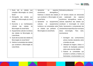 1. Quais são as cidades que
compõem Microrregião do Litoral
Norte?
2. Demografia das cidades que
compõem a Microrregião do Litoral
Norte;
3. Economia e as manifestações
culturais das cidades da
Microrregião do Litoral Norte;
4. Equipamentos culturais e turísticos
das cidades da Microrregião do
Litoral Norte;
5. Quais são as praias das cidades da
Microrregião do Litoral Norte?
6. História e curiosidades das cidades
que constituem a Microrregião do
Litoral Norte.
1. Apresentar os aspectos
econômicos, demográficos,
históricos e culturais das cidades
que constituem a Microrregião do
Litoral Norte;
2. Apresentar os equipamentos
culturais, os equipamentos
turísticos e as curiosidades sobre
as cidades que perfazem a
Microrregião do Litoral Norte.
Estimado/a professor/a,
A 12ª semana deverá ser direcionada
para explanação dos aspectos
econômicos, demográficos, sociais e
culturais específicos das cidades que
constituem a microrregião do Litoral
Norte, favorecendo a compreensão das
características específicas dos municípios
dessa microrregião. Para tanto,
recomenda-se:
1 Sondagem dos conhecimentos
prévios dos/das estudantes sobre
a temática da aula;
2 Utilização de imagens, vídeos e o
máximo de ilustrações possíveis
sobre cada uma das cidades;
3 Explorar as curiosidades que
envolvam a culinária, a história, as
festividades, a biodiversidade, e as
 
