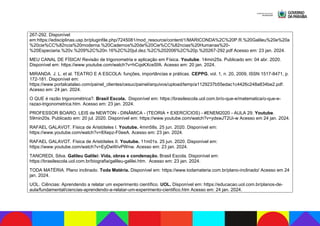 267-292. Disponível
em:https://edisciplinas.usp.br/pluginfile.php/7245081/mod_resource/content/1/MARICONDA%2C%20P.R.%20Galileu%20e%20a
%20cie%CC%82ncia%20moderna.%20Cadernos%20de%20Cie%CC%82ncias%20Humanas%20-
%20Especiaria.%20v.%209%2C%20n.16%2C%20jul.dez.%2C%202006%2C%20p.%20267-292.pdf Acesso em: 23 jan. 2024.
MEU CANAL DE FÍSICA! Revisão de trigonometria e aplicação em Física. Youtube. 14min25s. Publicado em: 04 abr. 2020.
Disponível em: https://www.youtube.com/watch?v=hCqsKXceSfA. Acesso em: 20 jan. 2024.
MIRANDA. J. L. et al. TEATRO E A ESCOLA: funções, importâncias e práticas. CEPPG, vol. 1, n. 20, 2009, ISSN 1517-8471, p.
172-181. Disponível em:
https://www.portalcatalao.com/painel_clientes/cesuc/painel/arquivos/upload/temp/a1129237b55edac1c4426c248a834be2.pdf.
Acesso em: 24 jan. 2024.
O QUE é razão trigonométrica?. Brasil Escola. Disponível em: https://brasilescola.uol.com.br/o-que-e/matematica/o-que-e-
razao-trigonometrica.htm. Acesso em: 23 jan. 2024.
PROFESSOR BOARO. LEIS de NEWTON - DINÂMICA - (TEORIA + EXERCÍCIOS) - #ENEM2020 - AULA 29. Youtube.
59min20s. Publicado em: 20 jul. 2020. Disponível em: https://www.youtube.com/watch?v=ydswJT2Ui-w Acesso em 24 jan. 2024.
RAFAEL GALAVOT. Física de Aristóteles I. Youtube. 4min58s. 25 jun. 2020. Disponível em:
https://www.youtube.com/watch?v=8Xepz-F0eeA. Acesso em: 23 jan. 2024.
RAFAEL GALAVOT. Física de Aristóteles II. Youtube. 11m01s. 25 jun. 2020. Disponível em:
https://www.youtube.com/watch?v=EyDwWivPWnw. Acesso em: 23 jan. 2024.
TANCREDI, Silva. Galileu Galilei: Vida, obras e condenação. Brasil Escola. Disponível em:
https://brasilescola.uol.com.br/biografia/galileu-galilei.htm. Acesso em: 23 jan. 2024.
TODA MATÉRIA. Plano inclinado. Toda Matéria. Disponível em: https://www.todamateria.com.br/plano-inclinado/ Acesso em 24
jan. 2024.
UOL. Ciências: Aprendendo a relatar um experimento científico. UOL. Disponível em: https://educacao.uol.com.br/planos-de-
aula/fundamental/ciencias-aprendendo-a-relatar-um-experimento-cientifico.htm Acesso em: 24 jan. 2024.
 