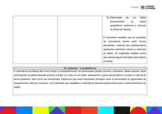 B) Elaboração de um folder
apresentando os traços
geográficos, históricos e culturais
do litoral da Paraíba.
É importante ressaltar que as propostas
de culminância devem partir dos/as
estudantes, cabendo aos professores/as
apresentar caminhos viáveis e estimular
as ideias. As sugestões listadas acima
são apenas alguns exemplos para clarear
as ideias.
20ª SEMANA - CULMINÂNCIA
A culminância da eletiva tem como intuito o compartilhamento do aprendizado gerado durante o semestre. Nesse sentido, os/as
participantes da eletiva deverão produzir e exibir um vídeo ou um folder, destacando o potencial econômico, turístico e cultural do
litoral paraibano, bem como sua diversidade. Espera-se que os/as estudantes consigam levar à comunidade os significados de
equipamentos culturais, turísticos, com exemplos que ressaltem a importância desses equipamentos para o desenvolvimento da
região.
 