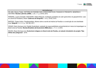 REFERÊNCIAS
DE LIRA, Silvano Fidelis. HISTÓRIA DA PARAÍBA NOS LIVROS DIDÁTICOS: PASSADO E PRESENTE, MEMÓRIA E
HISTÓRIA. Revista Labirinto (UNIR), v. 24, n. 1, p. 34-49, 2016.
PEREIRA, Luciano Schaefer; NOGUEIRA, Helena Marques. Avaliação quantitativa do valor geoturístico do geopatrimônio: caso
do Litoral Sul Paraibano, Brasil. Cadernos de Geografia, n. 34, p. 53-63, 2015.
RAPOSO, Thiago Acácio. Paraibaneidade: olhares sobre a escrita da história da Paraíba e a construção de uma identidade
local. Epígrafe, v. 4, n. 4, p. 149-166, 2017.
CESAR, Pedro Henrique et al. Gestão Sustentável: avaliação da responsabilidade socioambiental em meios de hospedagem no
litoral norte da Paraíba. Revista Brasileira de Ecoturismo (RBEcotur), v. 11, n. 3, 2018.
SOUSA, Raiza Henrique et al. Ecoturismo indigena no litoral norte da Paraíba, um estudo introdutório do projeto “Nas
trilhas dos potiguaras”. 2018.
 