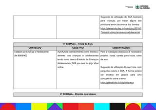 Sugestão de utilização do ECA ilustrado
para crianças, por trazer alguns dos
principais temas de defesa dos direitos:
https://plenarinho.leg.br/index.php/2018/0
7/estatuto-da-crianca-e-do-adolescente/
5ª SEMANA – Trívia do ECA
CONTEÚDO OBJETIVO OBSERVAÇÕES
Estatuto da Criança e Adolescente
(lei 8069/90)
Aprofundar conhecimento sobre direitos e
deveres das crianças e adolescentes
tendo como base o Estatuto da Criança e
Adolescente - ECA por meio do jogo trÍvia
online.
Para a realização desta aula é necessário
projetor, lousa, caneta para lousa, caixa
de som.
Sugestão de utilização do jogo trívia, com
perguntas sobre o ECA. A turma poderá
ser dividida em grupos para uma
competição sobre o tema:
https://plenarinho.itch.io/trivia-eca
6ª SEMANA – Direitos dos Idosos
 