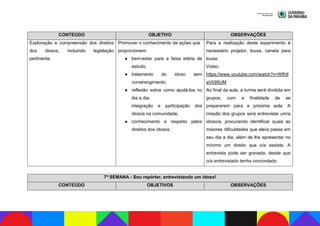 CONTEÚDO OBJETIVO OBSERVAÇÕES
Exploração e compreensão dos direitos
dos idosos, incluindo legislação
pertinente.
Promover o conhecimento de ações que
proporcionem:
● bem-estar para a faixa etária de
estudo;
● tratamento do idoso sem
constrangimento;
● reflexão sobre como ajudá-los no
dia a dia;
integração e participação dos
idosos na comunidade;
● conhecimento e respeito pelos
direitos dos idosos;
Para a realização deste experimento é
necessário projetor, lousa, caneta para
lousa.
Vídeo:
https://www.youtube.com/watch?v=Wfh9
aVk99UM
Ao final da aula, a turma será dividida em
grupos, com a finalidade de se
prepararem para a próxima aula. A
missão dos grupos será entrevistar um/a
idoso/a, procurando identificar quais as
maiores dificuldades que ele/a passa em
seu dia a dia, além de lhe apresentar no
mínimo um direito que o/a assiste. A
entrevista pode ser gravada, desde que
o/a entrevistado tenha concordado.
7ª SEMANA - Sou repórter, entrevistando um idoso!
CONTEÚDO OBJETIVOS OBSERVAÇÕES
 