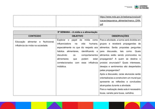 https://www.mds.gov.br/webarquivos/publ
icacao/seguranca_alimentar/marco_EAN.
pdf
9ª SEMANA – A mídia e a alimentação
CONTEÚDO OBJETIVO OBSERVAÇÕES
Educação alimentar e Nutricional,
influência da mídia na sociedade.
Explorar o papel da mídia como
influenciadora na vida humana,
especialmente no que diz respeito aos
hábitos alimentares, identificando e
discutindo os comportamentos
alimentares que podem estar
correlacionados com essa influência
midiática.
Para a atividade, a turma será dividida em
grupos e receberá propagandas de
alimentos. Serão propostas perguntas
para discussão, tais como: Quais
alimentos estão sendo promovidos na
propaganda? A quem se destina o
produto anunciado? Quais interesses,
desejos e sentimentos são despertados
pelas propagandas?
Após a discussão, os/as alunos/as serão
orientados/as a construírem um mural que
apresente as reflexões e conclusões
alcançadas durante a atividade.
Para a realização desta aula é necessário
lousa, caneta para lousa, cartolina.
 