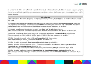 A culminância da eletiva será na forma de exposição desenvolvida pelos/as estudantes, divididos em equipes, seja para a própria
turma, ou numa feira de exposições para a escola como um todo. A escolha dos temas a serem expostos pode ficar a critério
dos/as alunos/as.
REFERÊNCIAS
ABC da Cidadania. Plenarinho. Disponível em: https://plenarinho.leg.br/index.php/2018/05/abc-da-cidadania/. Acesso em: 30
jan. 2024.
ATIVIDADES para celebrar os 70 anos da Declaração Universal dos Direitos Humanos. Amnistia Internacional. Disponível
em: https://www.amnistia.pt/wp-content/uploads/2018/11/Kit-de-atividades-para-comemora%C3%A7%C3%A3o-dos-70-anos-
da-Declara%C3%A7%C3%A3o-Universal-dos-Direitos-Humanos_web.pdf. Acesso em: 30 jan. 2024.
ATIVIDADE sobre Direitos Humanos para os Anos Finais. Tudo Sala de Aula. Disponível em:
https://www.tudosaladeaula.com/2023/07/atividade-sobre-direitos-humanos-anos-finais.html. Acesso em: 30 jan. 2024.
ATIVIDADE sobre o ECA - Estatuto da Criança e do Adolescente - Anos Finais. Tudo Sala de Aula. Disponível em:
https://drive.google.com/file/d/1vtFErRC1dRM5xrTpyztm6TV8D1RC_SxI/view. Acesso em: 30 jan. 2024.
BRASIL. Educação Ambiental. Lei nº 9.795, de 27 de abril de 1999. Disponível em:
https://www.planalto.gov.br/ccivil_03/leis/l9795.htm Acesso em: 29 jan. 2024
BRASIL. Ministério da Educação. Base Nacional Comum Curricular. Brasília, 2018.
BRASIL. Ministério do Desenvolvimento Social e Combate à Fome. Marco de Referência de Educação Alimentar e
Nutricional para as Políticas Públicas. Disponível em:
https://www.mds.gov.br/webarquivos/publicacao/seguranca_alimentar/marco_EAN.pdf Acesso em: 29 jan. 2024
BRASIL. Ministério dos Direitos Humanos. Plano Nacional de Educação em Direitos Humanos. Disponível em:
https://www.gov.br/mdh/pt-br/navegue-por-temas/educacao-em-direitos-humanos/DIAGRMAOPNEDH.pdf Acesso em: 29 jan.
2024
 