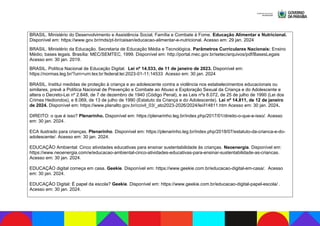 BRASIL. Ministério do Desenvolvimento e Assistência Social, Família e Combate à Fome. Educação Alimentar e Nutricional.
Disponível em: https://www.gov.br/mds/pt-br/caisan/educacao-alimentar-e-nutricional. Acesso em: 29 jan. 2024
BRASIL. Ministério da Educação. Secretaria de Educação Média e Tecnológica. Parâmetros Curriculares Nacionais: Ensino
Médio; bases legais. Brasília: MEC/SEMTEC, 1999. Disponível em: http://portal.mec.gov.br/setec/arquivos/pdf/BasesLegais
Acesso em: 30 jan. 2019.
BRASIL. Política Nacional de Educação Digital. Lei nº 14.533, de 11 de janeiro de 2023. Disponível em:
https://normas.leg.br/?urn=urn:lex:br:federal:lei:2023-01-11;14533 Acesso em: 30 jan. 2024
BRASIL. Institui medidas de proteção à criança e ao adolescente contra a violência nos estabelecimentos educacionais ou
similares, prevê a Política Nacional de Prevenção e Combate ao Abuso e Exploração Sexual da Criança e do Adolescente e
altera o Decreto-Lei nº 2.848, de 7 de dezembro de 1940 (Código Penal), e as Leis nºs 8.072, de 25 de julho de 1990 (Lei dos
Crimes Hediondos), e 8.069, de 13 de julho de 1990 (Estatuto da Criança e do Adolescente). Lei nº 14.811, de 12 de janeiro
de 2024. Disponível em: https://www.planalto.gov.br/ccivil_03/_ato2023-2026/2024/lei/l14811.htm Acesso em: 30 jan. 2024.
DIREITO: o que é isso? Plenarinho. Disponível em: https://plenarinho.leg.br/index.php/2017/01/direito-o-que-e-isso/. Acesso
em: 30 jan. 2024.
ECA ilustrado para crianças. Plenarinho. Disponível em: https://plenarinho.leg.br/index.php/2018/07/estatuto-da-crianca-e-do-
adolescente/. Acesso em: 30 jan. 2024.
EDUCAÇÃO Ambiental: Cinco atividades educativas para ensinar sustentabilidade às crianças. Neoenergia. Disponível em:
https://www.neoenergia.com/w/educacao-ambiental-cinco-atividades-educativas-para-ensinar-sustentabilidade-as-criancas.
Acesso em: 30 jan. 2024.
EDUCAÇÃO digital começa em casa. Geekie. Disponível em: https://www.geekie.com.br/educacao-digital-em-casa/. Acesso
em: 30 jan. 2024.
EDUCAÇÃO Digital: É papel da escola? Geekie. Disponível em: https://www.geekie.com.br/educacao-digital-papel-escola/ .
Acesso em: 30 jan. 2024.
 