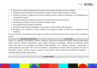 ● Estudo de leis e códigos de trânsito para que possam compreender essa prática correta de cidadania.
● Atividades lúdicas que estimulem os/as estudantes a observar, analisar e refletir situações do cotidiano.
● Produção de gráficos e tabelas para que os/as estudantes possam comparar as estatísticas e as probabilidades das
imprudências no trânsito.
● Produção de desenhos do trajeto de casa até a escola observando as situações de trânsito.
● Apresentação de vídeos que retratam a situação do trânsito brasileiro.
● Quiz educativo sobre as temáticas trabalhadas.
● Confecção de jogos didáticos pedagógicos que estimulem o raciocínio lógico dos/as estudantes.
● Simulação de um minitrânsito na escola realizado pelos agentes de trânsito da cidade com a participação dos/as
estudantes.
Obs: Se necessário, o/a professor/a poderá adaptar ou abordar outras metodologias de ensino de acordo com a realidade da
escola.
RECURSOS DIDÁTICOS AVALIAÇÃO
Lousa, TV, notebooks, computadores, microfone, datashow,
vídeos, folhas A4, cartolina, emborrachado, isopor, canetas,
lápis comum, lápis de cor, fita adesiva, cola, bastão de cola
quente, pistola para cola quente, TNT, ficha para anotações e
observações, tesoura, gravuras, placas de trânsito, textos
impressos, gráficos, tabelas e jogos lúdicos.
Será de forma processual e contínua, através de observações,
interesses e participação, mediante ao envolvimento dos/as
estudantes nas atividades propostas, considerando a
capacidade de se integrar, colaborar e trabalhar em equipe. E
também o desenvolvimento de competências e habilidades.
CRONOGRAMA
 