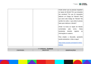 Vocês acham que as pessoas respeitam
as regras de trânsito? Em que situações
isto acontece? Por que foi necessário
elaborar um Código de Trânsito? Para
que serve este Código de Trânsito? Na
opinião de vocês, o que ainda é preciso
fazer para melhorar o trânsito?
Anotar na lousa as regras de trânsito
comentadas pela turma. Os/as
estudantes deverão registrar as
informações no caderno.
Para ampliar a discussão, apresente
aos/às estudantes o vídeo a seguir:
https://www.youtube.com/watch?v=htrCL
B406-E
11ª SEMANA - Oralidade
CONTEÚDO OBJETIVO OBSERVAÇÕES
 