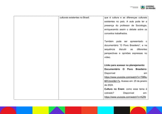 culturais existentes no Brasil. que é cultura e as diferenças culturais
existentes no país. A aula pode ter a
presença do professor de Sociologia,
enriquecendo assim o debate sobre os
conceitos trabalhados.
Também pode ser apresentado o
documentário “O Povo Brasileiro”, e na
sequência discutir as diferentes
perspectivas e opiniões expressas no
vídeo.
Links para acessar no planejamento:
Documentário O Povo Brasileiro:
Disponível em
https://www.youtube.com/watch?v=TMNu
lMYchm0&t=7s. Acesso em: 25 de janeiro
de 2024.
Cultura no Enem: como esse tema é
cobrado? Disponível em:
https://www.youtube.com/watch?v=KZIN
 