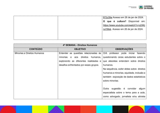 872z39w Acesso em 26 de jan de 2024.
O que é cultura? Disponível em:
https://www.youtube.com/watch?v=o2XKj
nxYMxk. Acesso em 26 de jan de 2024.
4ª SEMANA - Direitos Humanos
CONTEÚDO OBJETIVO OBSERVAÇÕES
Minorias e Direitos Humanos Entender as questões relacionadas às
minorias e aos direitos humanos,
explorando as diferentes realidades e
desafios enfrentados por esses grupos.
O/A professor pode iniciar fazendo
questionando os/as estudantes sobre o
que eles/elas entendem sobre direitos
humanos.
Na sequência, exibir slides sobre direitos
humanos e minorias, equidade, inclusão e
também exposição de dados estatísticos
sobre minorias.
Outra sugestão é convidar algum
especialista sobre o tema para a aula,
como advogado, jornalista e/ou ativista
 