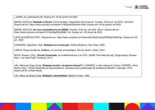_cartilha_do_participante.pdf. Acesso em: 24 de janeiro de 2024.
BRASIL ESCOLA. Redação no Enem: Como Ampliar o Repertório Sociocultural. Youtube. 28 de set. de 2018. 13min42s.
Disponível em: https://www.youtube.com/watch?v=BiDyalHGpAc&t=340s. Acesso em: 24 de janeiro de 2024.
BRASIL ESCOLA. As cinco competências do ENEM. Youtube. 9 de nov. de 2022. 20min. Disponível em:
https://www.youtube.com/watch?v=QpHlgzZKyQM&t=14s. Acesso em: 26 de jan de 2024.
CAFÉ FILOSÓFICO CPFL. Disponível em: https://www.youtube.com/channel/UCEgITwyUyDiMVBpmDibjP3g/. Acesso em 25
jan. 2024.
CARNEIRO, Agostinho. Dias. Redação em construção. Editora Moderna, São Paulo, 2002.
LARAIA, Roque de Barros. Cultura: um conceito antropológico. Rio de Janeiro: Zahar, 2001.
ROJO, Roxane. (Org.). Escola Conectada: os multiletramentos e as TICs / Adolfo Tanzi Neto [et tal]. (Organização: Roxane
Rojo. 1 ed. São Paulo: Parábola, 2013.
VAL, Maria da Graça Costa. Redação escolar: um gênero textual? In: GARCEZ, Lucília Helena do Carmo; CORRÊA, Vilma
Reche (Org.). Textos Dissertativos Argumentativos: subsídios para qualificação de avaliadores.Brasília: Cebraspe, 2016,
disponível em versão ebook.
VAL, Maria da Graça Costa. Redação e textualidade. Martins Fontes, 1999.
 