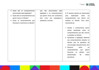 2. Quais são os comportamentos
preconizados pela legislação?;
3. Quais são os comportamentos que
geram riscos no trânsito?
4. Quais os comportamentos que
favorecem a harmonia no trânsito?
que são preconizados pela
legislação e os comportamentos
que geram riscos aos condutores
bem como aos passageiros,
pedestres e animais.
A 4ª semana deverá ser direcionada
para explanação sobre os
comportamentos que devem ser
evitados no trânsito. Para tanto,
recomenda-se:
1. Sondar o conhecimento prévio
dos/as estudantes sobre os
comportamentos que são nocivos
e proibidos no trânsito;
2. Apresentar a legislação referente
aos comportamentos vedados no
trânsito (uso de aparelhos de
comunicação; descarte de lixo, etc)
3. Discorrer sobre os
comportamentos que geram
harmonia no trânsito, com
apresentação de vídeos
educativos.
 