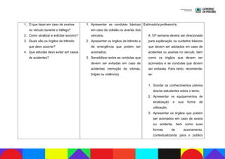 1. O que fazer em caso de avarias
no veículo durante o tráfego?
2. Como sinalizar e solicitar socorro?
3. Quais são os órgãos de trânsito
que devo acionar?
4. Que atitudes devo evitar em casos
de acidentes?
1. Apresentar as condutas básicas
em caso de colisão ou avarias dos
veículos;
2. Apresentar os órgãos de trânsito e
de emergência que podem ser
acionados;
3. Sensibilizar sobre as condutas que
devem ser evitadas em caso de
acidentes (remoção de vítimas,
brigas ou violência).
Estimado/a professor/a,
A 10ª semana deverá ser direcionada
para explanação os cuidados básicos
que devem ser adotados em caso de
acidentes ou avarias no veículo, bem
como os órgãos que devem ser
acionados e as condutas que devem
ser evitadas. Para tanto, recomenda-
se:
1. Sondar os conhecimentos prévios
dos/as estudantes sobre o tema;
2. Apresentar os equipamentos de
sinalização e sua forma de
utilização;
3. Apresentar os órgãos que podem
ser acionados em caso de avaria
ou acidente, bem como suas
formas de acionamento,
contextualizando para o público
 