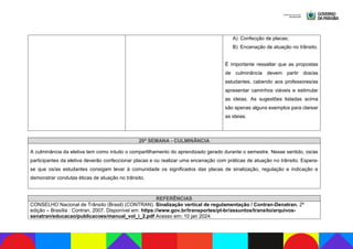 A) Confecção de placas;
B) Encenação de atuação no trânsito.
É importante ressaltar que as propostas
de culminância devem partir dos/as
estudantes, cabendo aos professores/as
apresentar caminhos viáveis e estimular
as ideias. As sugestões listadas acima
são apenas alguns exemplos para clarear
as ideias.
20ª SEMANA - CULMINÂNCIA
A culminância da eletiva tem como intuito o compartilhamento do aprendizado gerado durante o semestre. Nesse sentido, os/as
participantes da eletiva deverão confeccionar placas e ou realizar uma encenação com práticas de atuação no trânsito. Espera-
se que os/as estudantes consigam levar à comunidade os significados das placas de sinalização, regulação e indicação e
demonstrar condutas éticas de atuação no trânsito.
REFERÊNCIAS
CONSELHO Nacional de Trânsito (Brasil) (CONTRAN). Sinalização vertical de regulamentação / Contran-Denatran. 2ª
edição – Brasília : Contran, 2007. Disponível em: https://www.gov.br/transportes/pt-br/assuntos/transito/arquivos-
senatran/educacao/publicacoes/manual_vol_i_2.pdf Acesso em: 10 jan 2024.
 