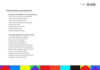 PROFESSORES ELABORADORES
CIÊNCIAS DA NATUREZA E SUAS TECNOLOGIAS
ALANE SILVA FARIAS DE ALBUQUERQUE
JOSÉ CARLOS DA SILVA JÚNIOR
JOSÉ XAVIER DA COSTA NETO
JOSEFA FAUSTINO DA SILVA FELIZARDO
JOSIAS TOLENTINO
MAYARA MACEDO DA MATA
SERINALDA DE SOUSA
WESLLEY BALBINO BARROS
CIÊNCIAS HUMANAS E SOCIAIS APLICADAS
ALEXANDRE ANTÔNIO LOURENÇO
ANA FLÁVIA DOS SANTOS SILVA
CÍCERO LOPES FERNANDES
JOÃO DANIEL DE LIMA SIMEÃO
KARLOS EDUARDO GOMES DOS SANTOS
LUCAS DE LIMA CAVALCANTI GONÇALVES
MARIA EURICLEA RABELO ALVES PEREIRA
NAFTALY DE OLIVEIRA JACOME
RENATO CRISTIANO LIMA BARRETO
ROMÁRIO FARIAS PEDROSA DOS SANTOS
ROBÉRIA LUIZA PONTES SILVA
 