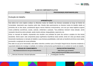 PLANO DE COMPONENTE ELETIVO
TÍTULO PROFESSOR(ES) RESPONSÁVEL(EIS)
Evolução do trabalho
APRESENTAÇÃO
Esta eletiva tem como objetivo analisar os diferentes modos de trabalho nas diversas sociedades ao longo da história da
humanidade, observando seus impactos sobre elas. Através dela examinaremos os diversos modos de trabalho desde os
primórdios até os dias atuais, considerando alguns marcos históricos revolucionários, uma vez que nessa trajetória surgiram
muitos problemas econômicos, sociais, culturais, ambientais e pessoais. Tais problemas merecem nossa atenção, sendo
necessário discutirmos sobre poluição, saúde mental, pobreza, desigualdades, ergonomia, etc.
Entrar no mercado de trabalho, empreender e/ou escolher uma profissão faz parte dos sonhos e projetos de vida dos/as
estudantes. Sendo assim, este componente possui significativa importância nesse sentido, tendo em vista que eles/as serão
brevemente inseridos/as no mercado do trabalho e suas diversas possibilidades, onde tudo se transforma de forma muito rápida,
provocando o surgimento de novas profissões.
Para além do que já foi mencionado, esta eletiva vislumbra contribuir para a formação integral dos/as discentes ampliando a
capacidade deles/as de investigar a realidade, de mobilizar conhecimentos aprofundando-os no contexto do mundo do trabalho.
ÁREA(S) DE CONHECIMENTO
http://basenacionalcomum.mec.gov.br/abase/#medio
EIXO(S) ESTRUTURANTE(S)
https://www.in.gov.br/materia/-
/asset_publisher/Kujrw0TZC2Mb/content/id/70268199
x Ciências Humanas e Sociais Aplicadas x Investigação Científica
 