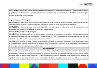 (EM13CHS404) - Identificar e discutir os múltiplos aspectos do trabalho em diferentes circunstâncias e contextos históricos e/ou
geográficos e seus efeitos sobre as gerações, em especial, os jovens, levando em consideração, na atualidade, as transformações
técnicas, tecnológicas e informacionais.
Linguagens e suas Tecnologias
(EM13LGG501) - Selecionar e utilizar movimentos corporais de forma consciente e intencional para interagir socialmente em
práticas corporais, de modo a estabelecer relações construtivas, empáticas, éticas e de respeito às diferenças.
(EM13LGG503) - Vivenciar práticas corporais e significá-las em seu projeto de vida, como forma de autoconhecimento,
autocuidado com o corpo e com a saúde, socialização e entretenimento.
Ciências da Natureza e suas Tecnologias
(EM13CNT104) - Avaliar os benefícios e os riscos à saúde e ao ambiente, considerando a composição, a toxicidade e a reatividade
de diferentes materiais e produtos, como também o nível de exposição a eles, posicionando-se criticamente e propondo soluções
individuais e/ou coletivas para seus usos e descartes responsáveis.
(EM13CNT207) - Identificar, analisar e discutir vulnerabilidades vinculadas às vivências e aos desafios contemporâneos aos quais
as juventudes estão expostas, considerando os aspectos físico, psicoemocional e social, a fim de desenvolver e divulgar ações
de prevenção e de promoção da saúde e do bem-estar.
METODOLOGIA
Para as aulas: aulas expositivas com ou sem o uso de slides; diálogos/discussões e debates; atividades de fixação de
aprendizagem; pesquisa em dispositivos móveis e/ou biblioteca; construção de materiais didáticos concretos (textos, guias,
esquemas, linha do tempo, mapa mental, etc). Os estudantes serão convidados a estarem ativos durante todo o processo. É
importante salientar que o/a professor/a possui a prerrogativa de fazer adequações considerando a realidade de seus/suas
 