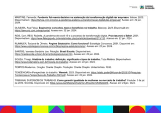 MARTINS, Fernanda. Pandemia foi evento decisivo na aceleração da transformação digital nas empresas. Itshow, 2023.
Disponível em: https://itshow.com.br/como-a-pandemia-acelerou-a-transformacao-digital-das-empresas/. Acesso em: 22 jan.
2024.
OLIVEIRA, Ana Flávia. Ergonomia: conceitos, tipos e benefícios no trabalho. Beecorp, 2021. Disponível em:
https://beecorp.com.br/ergonomia/. Acesso em: 22 jan. 2024.
REIS, Davi; REIS, Roberta. A pandemia de covid-19 e o processo de transformação digital. Processando o Saber, 2021.
Disponível em: https://www.fatecpg.edu.br/revista/index.php/ps/article/download/213/151. Acesso em: 22 jan. 2024.
RUMMLER, Taciana de Oliveira. Regime Estatutário: Como funciona? Estratégia Concursos, 2021. Disponível em:
https://www.estrategiaconcursos.com.br/blog/regime-estatutario/amp/. Acesso em: 22 jan. 2024.
SANTOS, Vanessa Sardinha dos. Poluição. Brasil Escola. Disponível em:
https://brasilescola.uol.com.br/amp/biologia/poluicao.htm. Acesso em: 22 jan. 2024.
SOUZA, Thiago. História do trabalho: definição, significado e tipos de trabalho. Toda Matéria. Disponível em:
https://www.todamateria.com.br/historia-do-trabalho/. Acesso em: 22 jan. 2024.
TEMPOS Modernos. Direção: Charlie Chaplin. Produção: Charlie Chaplin. United Artists, 1936.
TENDÊNCIAS e Perspectivas do trabalho. Wework, 2023. Disponível em: https://static.poder360.com.br/2023/10/Pesquisa-
Tendencias-e-Perspectivas-do-Trabalho-2023.pdf. Acesso em: 22 jan. 2024.
TRIBUNAL SUPERIOR DO TRABALHO. Como garantir igualdade às mulheres no mercado de trabalho? Youtube. 1 de jul.
de 2019. 9min59s. Disponível em: https://youtu.be/SNzjmZJYa2s?si=JR3uOG7pR3Te6GK6. Acesso em: 23 jan. 2024.
 