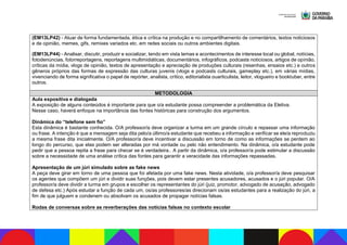 (EM13LP42) - Atuar de forma fundamentada, ética e crítica na produção e no compartilhamento de comentários, textos noticiosos
e de opinião, memes, gifs, remixes variados etc. em redes sociais ou outros ambientes digitais.
(EM13LP44) - Analisar, discutir, produzir e socializar, tendo em vista temas e acontecimentos de interesse local ou global, notícias,
fotodenúncias, fotorreportagens, reportagens multimidiáticas, documentários, infográficos, podcasts noticiosos, artigos de opinião,
críticas da mídia, vlogs de opinião, textos de apresentação e apreciação de produções culturais (resenhas, ensaios etc.) e outros
gêneros próprios das formas de expressão das culturas juvenis (vlogs e podcasts culturais, gameplay etc.), em várias mídias,
vivenciando de forma significativa o papel de repórter, analista, crítico, editorialista ouarticulista, leitor, vlogueiro e booktuber, entre
outros.
METODOLOGIA
Aula expositiva e dialogada
A exposição de alguns conteúdos é importante para que o/a estudante possa compreender a problemática da Eletiva.
Nesse caso, haverá enfoque na importância das fontes históricas para construção dos argumentos.
Dinâmica do “telefone sem fio”
Esta dinâmica é bastante conhecida. O/A professor/a deve organizar a turma em um grande círculo e repassar uma informação
ou frase. A intenção é que a mensagem seja dita pelo/a último/a estudante que recebeu a informação e verificar se ele/a reproduziu
a mesma frase dita inicialmente. O/A professor/a deve incentivar a discussão em torno de como as informações se perdem ao
longo do percurso, que elas podem ser alteradas por má vontade ou pelo não entendimento. Na dinâmica, o/a estudante pode
pedir que a pessoa repita a frase para checar se é verdadeira.. A partir da dinâmica, o/a professor/a pode estimular a discussão
sobre a necessidade de uma análise crítica das fontes para garantir a veracidade das informações repassadas.
Apresentação de um júri simulado sobre as fake news
A peça deve girar em torno de uma pessoa que foi afetada por uma fake news. Nesta atividade, o/a professor/a deve pesquisar
os agentes que compõem um júri e dividir suas funções, pois devem estar presentes acusadores, acusados e o júri popular. O/A
professor/a deve dividir a turma em grupos e escolher os representantes do júri (juiz, promotor, advogado de acusação, advogado
de defesa etc.) Após estudar a função de cada um, os/as professores/as direcionam os/as estudantes para a realização do júri, a
fim de que julguem e condenem ou absolvam os acusados de propagar notícias falsas.
Rodas de conversas sobre as reverberações das notícias falsas no contexto escolar
 