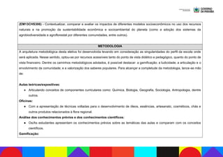 (EM13CHS306) - Contextualizar, comparar e avaliar os impactos de diferentes modelos socioeconômicos no uso dos recursos
naturais e na promoção da sustentabilidade econômica e socioambiental do planeta (como a adoção dos sistemas da
agrobiodiversidade e agroflorestal por diferentes comunidades, entre outros).
METODOLOGIA
A arquitetura metodológica desta eletiva foi desenvolvida levando em consideração as singularidades do perfil da escola onde
será aplicada. Nesse sentido, optou-se por recursos acessíveis tanto do ponto de vista didático e pedagógico, quanto do ponto de
vista financeiro. Dentre os caminhos metodológicos adotados, é possível destacar: a gamificação; a ludicidade; a articulação e o
envolvimento da comunidade; e a valorização dos saberes populares. Para alcançar a completude da metodologia, lance-se mão
de:
Aulas teóricas/expositivas:
● Articulando conceitos de componentes curriculares como: Química, Biologia, Geografia, Sociologia, Antropologia, dentre
outros.
Oficinas:
● Com a apresentação de técnicas voltadas para o desenvolvimento de óleos, essências, artesanato, cosméticos, chás e
outros produtos relacionados à flora regional.
Análise dos conhecimentos prévios e dos conhecimentos científicos:
● Os/As estudantes apresentam os conhecimentos prévios sobre as temáticas das aulas e comparam com os conceitos
científicos.
Gamificação:
 