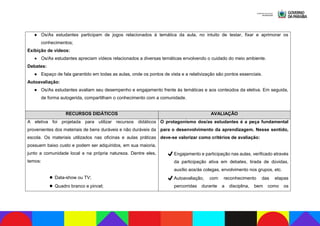 ● Os/As estudantes participam de jogos relacionados à temática da aula, no intuito de testar, fixar e aprimorar os
conhecimentos;
Exibição de vídeos:
● Os/As estudantes apreciam vídeos relacionados a diversas temáticas envolvendo o cuidado do meio ambiente.
Debates:
● Espaço de fala garantido em todas as aulas, onde os pontos de vista e a relativização são pontos essenciais.
Autoavaliação:
● Os/As estudantes avaliam seu desempenho e engajamento frente às temáticas e aos conteúdos da eletiva. Em seguida,
de forma autogerida, compartilham o conhecimento com a comunidade.
RECURSOS DIDÁTICOS AVALIAÇÃO
A eletiva foi projetada para utilizar recursos didáticos
provenientes dos materiais de bens duráveis e não duráveis da
escola. Os materiais utilizados nas oficinas e aulas práticas
possuem baixo custo e podem ser adquiridos, em sua maioria,
junto a comunidade local e na própria natureza. Dentre eles,
temos:
▪Data-show ou TV;
▪Quadro branco e pincel;
O protagonismo dos/as estudantes é a peça fundamental
para o desenvolvimento da aprendizagem. Nesse sentido,
deve-se valorizar como critérios de avaliação:
✔Engajamento e participação nas aulas, verificado através
da participação ativa em debates, tirada de dúvidas,
auxílio aos/às colegas, envolvimento nos grupos, etc.
✔Autoavaliação, com reconhecimento das etapas
percorridas durante a disciplina, bem como os
 