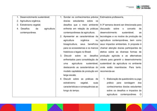 1. Desenvolvimento sustentável;
2. Agricultura orgânica;
3. Extrativismo vegetal;
4. Desafios da agricultura
contemporânea.
1. Sondar os conhecimentos prévios
dos/as estudantes sobre os
desafios que o meio ambiente
enfrenta em relação às práticas
contemporâneas da agricultura;
2. Apresentar as características da
agricultura orgânica ou
bioagricultura, seus benefícios
para os ecossistemas e os marcos
históricos e legais no Brasil;
3. Discutir sobre os desafios
enfrentados para consolidação de
uma agricultura sustentável,
destacando as características do
modelo capitalista de produção em
larga escala;
4. Discutir sobre as práticas de
extrativismo vegetal, suas
características e consequências ao
longo do tempo.
Estimado/a professor/a,
A 3ª semana deverá ser direcionada para
discussão sobre o conceito de
desenvolvimento sustentável, as
tecnologias e os modos de produção da
agricultura contemporânea, bem como
seus impactos ambientais. A proposta é
chamar atenção dos/as participantes da
eletiva sobre as diversas formas de
produção agrícola e as alternativas
viáveis para garantir o desenvolvimento
sustentável da agricultura no ambiente
onde estão inseridos/as. Para tanto,
recomenda-se:
1. Elaboração de questionário ou jogo
prático para sondagem dos
conhecimentos dos/as estudantes
sobre os desafios e impactos da
agricultura contemporânea. O
 