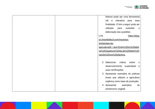 Kahoot pode ser uma ferramenta
útil e interativa para essa
finalidade. O link a seguir pode ser
utilizado para subsidiar a
elaboração das questões:
Link: https://blog-
pt.checklistfacil.com/impactos-
ambientais-da-
agricultura/#:~:text=Entre%20os%20efeit
os%20negativos%20da,de%20efeito%20
estufa%20nos%20plantios.
2. Selecionar vídeos sobre o
desenvolvimento sustentável e
suas ramificações;
3. Apresentar exemplos de práticas
locais que utilizam a agricultura
orgânica como base de produção;
4. Apresentar exemplos de
extrativismo vegetal.
 