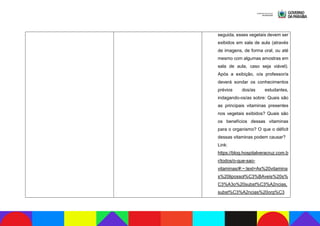 seguida, esses vegetais devem ser
exibidos em sala de aula (através
de imagens, de forma oral, ou até
mesmo com algumas amostras em
sala de aula, caso seja viável).
Após a exibição, o/a professor/a
deverá sondar os conhecimentos
prévios dos/as estudantes,
indagando-os/as sobre: Quais são
as principais vitaminas presentes
nos vegetais exibidos? Quais são
os benefícios dessas vitaminas
para o organismo? O que o déficit
dessas vitaminas podem causar?
Link:
https://blog.hospitalveracruz.com.b
r/todos/o-que-sao-
vitaminas/#:~:text=As%20vitamina
s%20lipossol%C3%BAveis%20s%
C3%A3o%20subst%C3%A2ncias,
subst%C3%A2ncias%20org%C3
 