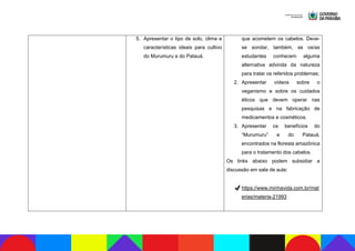 5. Apresentar o tipo de solo, clima e
características ideais para cultivo
do Murumuru e do Patauá.
que acometem os cabelos. Deve-
se sondar, também, se os/as
estudantes conhecem alguma
alternativa advinda da natureza
para tratar os referidos problemas;
2. Apresentar vídeos sobre o
veganismo e sobre os cuidados
éticos que devem operar nas
pesquisas e na fabricação de
medicamentos e cosméticos.
3. Apresentar os benefícios do
“Murumuru” e do Patauá,
encontrados na floresta amazônica
para o tratamento dos cabelos.
Os links abaixo podem subsidiar a
discussão em sala de aula:
✔https://www.minhavida.com.br/mat
erias/materia-21993
 