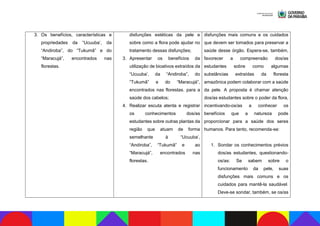 3. Os benefícios, características e
propriedades da “Ucuuba’, da
“Andiroba”, do “Tukumã” e do
“Maracujá”, encontrados nas
florestas.
disfunções estéticas da pele e
sobre como a flora pode ajudar no
tratamento dessas disfunções;
3. Apresentar os benefícios da
utilização de bioativos extraídos da
“Ucuuba’, da “Andiroba”, do
“Tukumã” e do “Maracujá”,
encontrados nas florestas. para a
saúde dos cabelos;
4. Realizar escuta atenta e registrar
os conhecimentos dos/as
estudantes sobre outras plantas da
região que atuam de forma
semelhante à “Ucuuba’,
“Andiroba”, “Tukumã” e ao
“Maracujá”, encontrados nas
florestas.
disfunções mais comuns e os cuidados
que devem ser tomados para preservar a
saúde desse órgão. Espera-se, também,
favorecer a compreensão dos/as
estudantes sobre como algumas
substâncias extraídas da floresta
amazônica podem colaborar com a saúde
da pele. A proposta é chamar atenção
dos/as estudantes sobre o poder da flora,
incentivando-os/as a conhecer os
benefícios que a natureza pode
proporcionar para a saúde dos seres
humanos. Para tanto, recomenda-se:
1. Sondar os conhecimentos prévios
dos/as estudantes, questionando-
os/as: Se sabem sobre o
funcionamento da pele, suas
disfunções mais comuns e os
cuidados para mantê-la saudável.
Deve-se sondar, também, se os/as
 