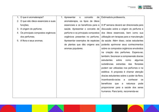 1. O que é aromaterapia?
2. O que são óleos essenciais e suas
funções;
3. A origem do perfume;
4. Os principais compostos orgânicos
dos perfumes;
5. A flora e seus aromas.
1. Apresentar o conceito de
aromaterapia, os tipos de óleos
essenciais e os benefícios para a
saúde. Apresentar o conceito de
perfume e os principais compostos
orgânicos presentes no perfume.
Apresentar exemplos de espécies
de plantas que dão origens aos
aromas populares.
Estimado/a professor/a,
A 8ª semana deverá ser direcionada para
discussão sobre a origem do perfume e
dos óleos essenciais, bem como sua
utilização em terapias para a manutenção
da saúde. Além disso, os/as estudantes
poderão aprimorar seus conhecimentos
sobre os compostos orgânicos envolvidos
na criação dos perfumes. Espera-se,
também, favorecer a compreensão dos/as
estudantes sobre como algumas
substâncias extraídas das florestas
podem ser utilizadas nos perfumes e na
estética. A proposta é chamar atenção
dos/as estudantes sobre o poder da flora,
incentivando-os/as a conhecer os
benefícios que a natureza pode
proporcionar para a saúde dos seres
humanos. Para tanto, recomenda-se:
 