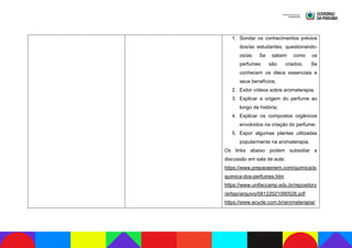 1. Sondar os conhecimentos prévios
dos/as estudantes, questionando-
os/as: Se sabem como os
perfumes são criados; Se
conhecem os óleos essenciais e
seus benefícios;
2. Exibir vídeos sobre aromaterapia;
3. Explicar a origem do perfume ao
longo da história;
4. Explicar os compostos orgânicos
envolvidos na criação do perfume;
5. Expor algumas plantas utilizadas
popularmente na aromaterapia.
Os links abaixo podem subsidiar a
discussão em sala de aula:
https://www.preparaenem.com/quimica/a-
quimica-dos-perfumes.htm
https://www.unifaccamp.edu.br/repository
/artigo/arquivo/08122021090526.pdf
https://www.ecycle.com.br/aromaterapia/
 