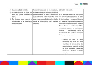 1. Conceito de biodiversidade;
2. As características da flora das
terras dos povos indígenas no
Brasil;
3. Os desafios para garantir a
biodiversidade e a preservação
dos ecossistemas.
Apresentar o conceito de biodiversidade,
as características da flora das terras dos
povos indígenas no Brasil e sensibilizar
os/as estudantes sobre os desafios para
garantir a preservação da biodiversidade
frente a modernização das práticas
agrícolas.
Estimado/a professor/a,
A 10ª semana deverá ser direcionada
para conceituação e discussão em torno
da biodiversidade e as características da
flora das terras dos povos indígenas, com
ênfase nos povos indígenas que vivem na
Paraíba. Espera-se, também, sensibilizar
os/as estudantes sobre os desafios para
preservar a biodiversidade frente à
modernização das práticas agrícolas.
Para tanto, recomenda-se:
1. Elaborar um slide ou outra
ferramenta, no intuito de expor
exemplares da flora das terras dos
povos indígenas, buscando sondar
se os/as estudantes conseguem
reconhecer e identificar as plantas
da região.
 