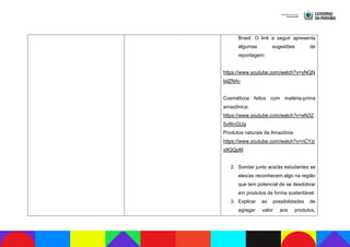 Brasil. O link a seguir apresenta
algumas sugestões de
reportagem:
https://www.youtube.com/watch?v=yNQN
bilZN4c
Cosméticos feitos com matéria-prima
amazônica:
https://www.youtube.com/watch?v=eN32
5vWcGUg
Produtos naturais da Amazônia:
https://www.youtube.com/watch?v=nCYzi
x8QQpM
2. Sondar junto aos/às estudantes se
eles/as reconhecem algo na região
que tem potencial de se desdobrar
em produtos de forma sustentável.
3. Explicar as possibilidades de
agregar valor aos produtos,
 