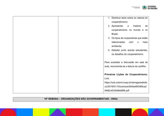 1. Distribuir texto sobre os valores do
cooperativismo;
2. Apresentar a história do
cooperativismo no mundo e no
Brasil;
3. Os tipos de cooperativas que estão
relacionadas com o meio
ambiente;
4. Debater junto aos/às estudantes,
os desafios do cooperativismo.
Para subsidiar a discussão em sala de
aula, recomenda-se a leitura da cartilha:
Primeiras Lições do Cooperativismo.
Link:
https://ocb.ocbmt.coop.br/storage/webdis
co/2019/01/10/outros/e354da460369ca2
9480c4533bf8e6f66.pdf
18ª SEMANA – ORGANIZAÇÕES NÃO GOVERNAMENTAIS - ONGs
 
