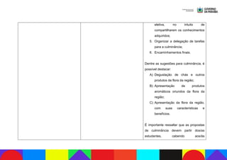 eletiva, no intuito de
compartilharem os conhecimentos
adquiridos;
5. Organizar a delegação de tarefas
para a culminância;
6. Encaminhamentos finais.
Dentre as sugestões para culminância, é
possível destacar:
A) Degustação de chás e outros
produtos da flora da região;
B) Apresentação de produtos
aromáticos oriundos da flora da
região;
C) Apresentação da flora da região,
com suas características e
benefícios.
É importante ressaltar que as propostas
de culminância devem partir dos/as
estudantes, cabendo aos/às
 